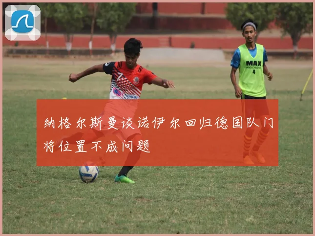 纳格尔斯曼谈诺伊尔回归德国队门将位置不成问题