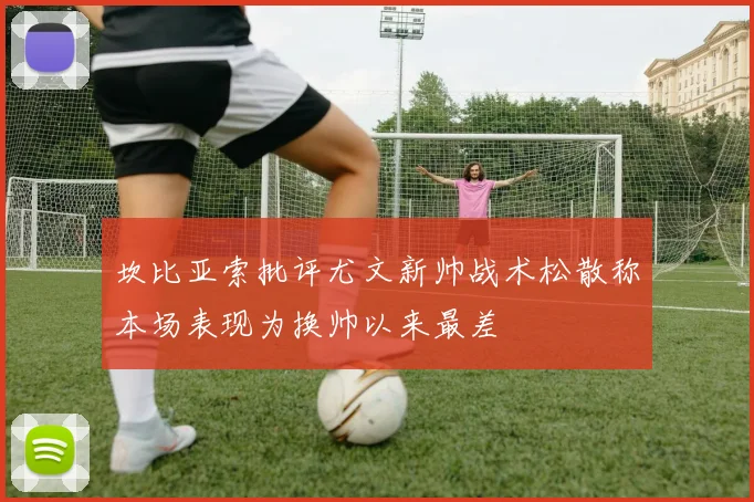 坎比亚索批评尤文新帅战术松散称本场表现为换帅以来最差