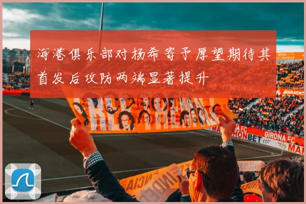 海港俱乐部对杨希寄予厚望期待其首发后攻防两端显著提升