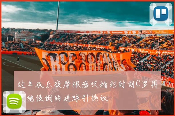过年欢乐夜摩根感叹精彩时刻C罗再展绝技倒钩进球引热议