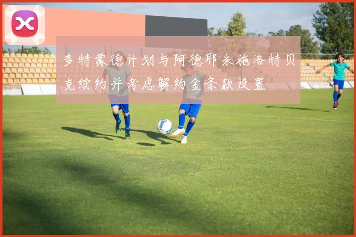 多特蒙德计划与阿德耶米施洛特贝克续约并考虑解约金条款设置