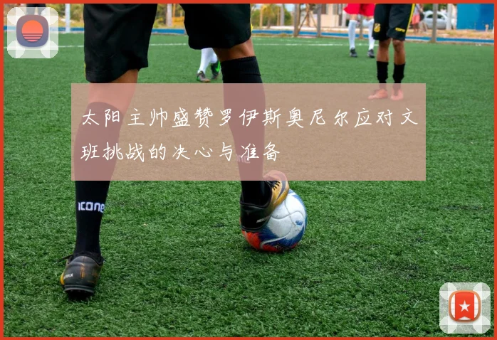 太阳主帅盛赞罗伊斯奥尼尔应对文班挑战的决心与准备