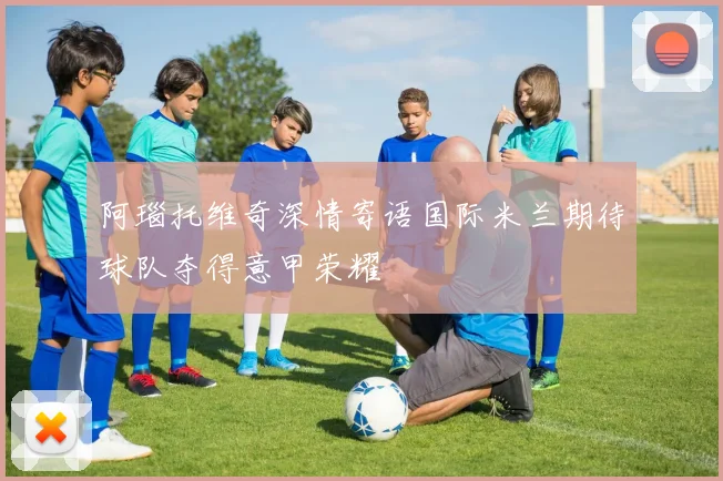 阿瑙托维奇深情寄语国际米兰期待球队夺得意甲荣耀