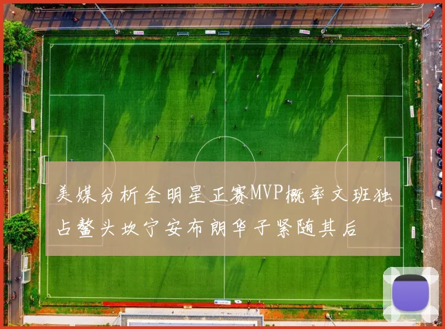 美媒分析全明星正赛MVP概率文班独占鳌头坎宁安布朗华子紧随其后