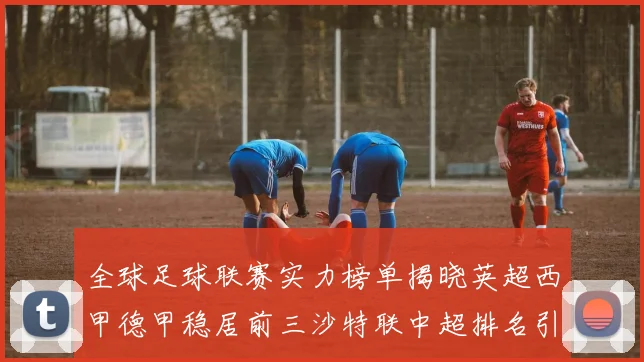 全球足球联赛实力榜单揭晓英超西甲德甲稳居前三沙特联中超排名引关注