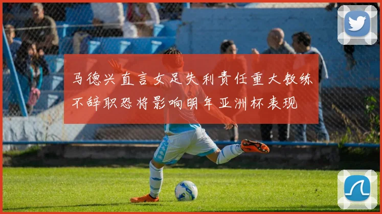 马德兴直言女足失利责任重大教练不辞职恐将影响明年亚洲杯表现