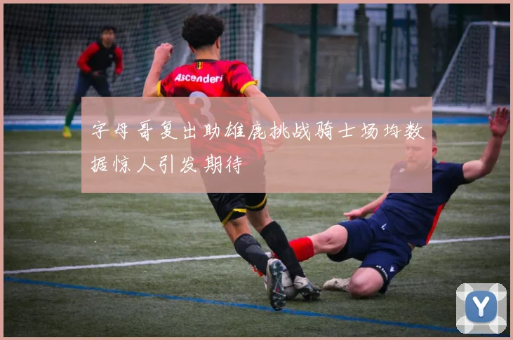 字母哥复出助雄鹿挑战骑士场均数据惊人引发期待