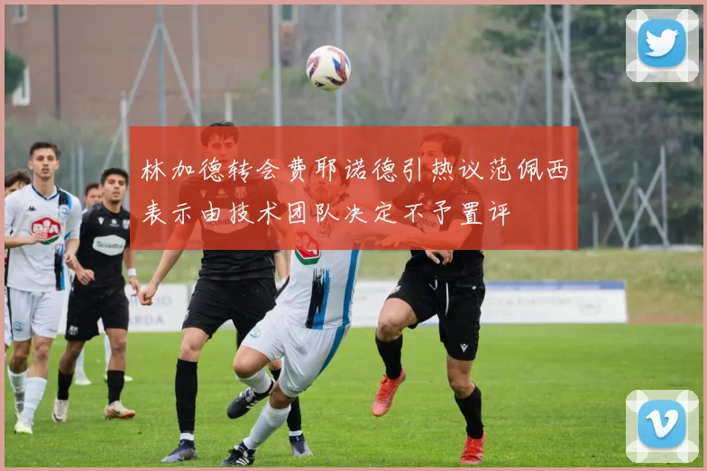 林加德转会费耶诺德引热议范佩西表示由技术团队决定不予置评