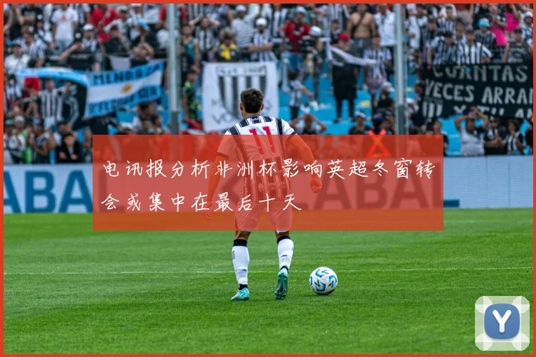 电讯报分析非洲杯影响英超冬窗转会或集中在最后十天