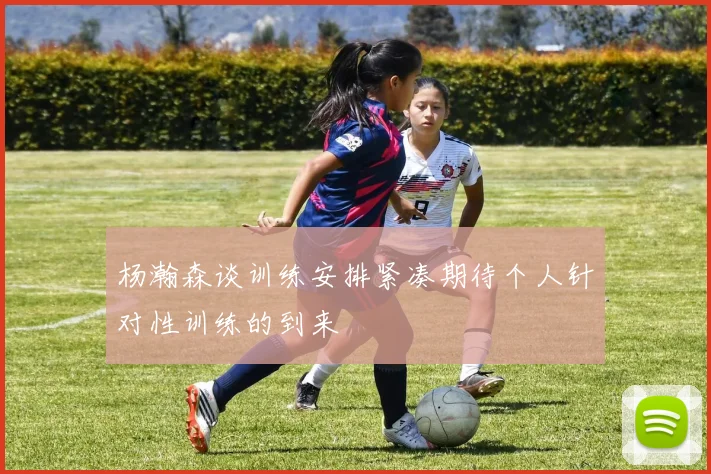 杨瀚森谈训练安排紧凑期待个人针对性训练的到来