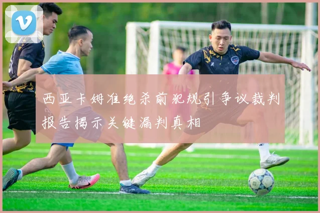 西亚卡姆准绝杀前犯规引争议裁判报告揭示关键漏判真相
