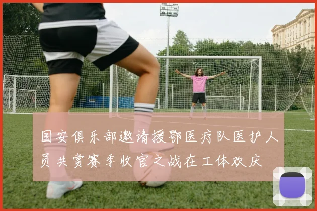 国安俱乐部邀请援鄂医疗队医护人员共赏赛季收官之战在工体欢庆