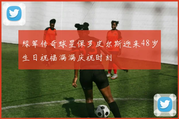 绿军传奇球星保罗皮尔斯迎来48岁生日祝福满满庆祝时刻