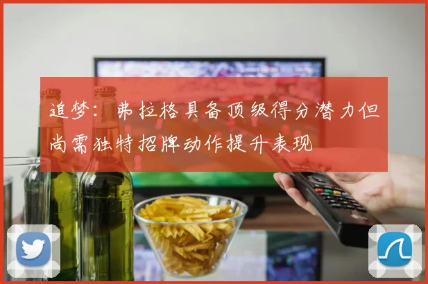 追梦：弗拉格具备顶级得分潜力但尚需独特招牌动作提升表现