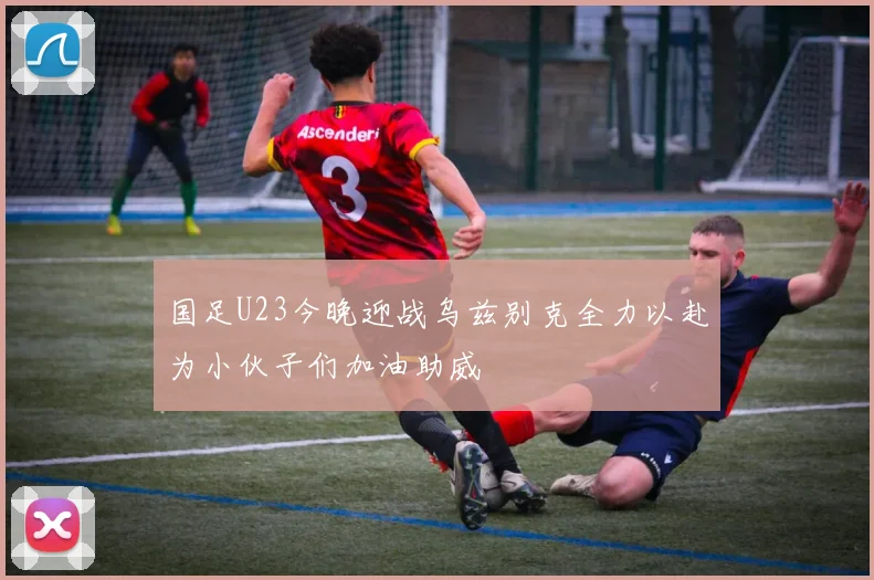 国足U23今晚迎战乌兹别克全力以赴为小伙子们加油助威