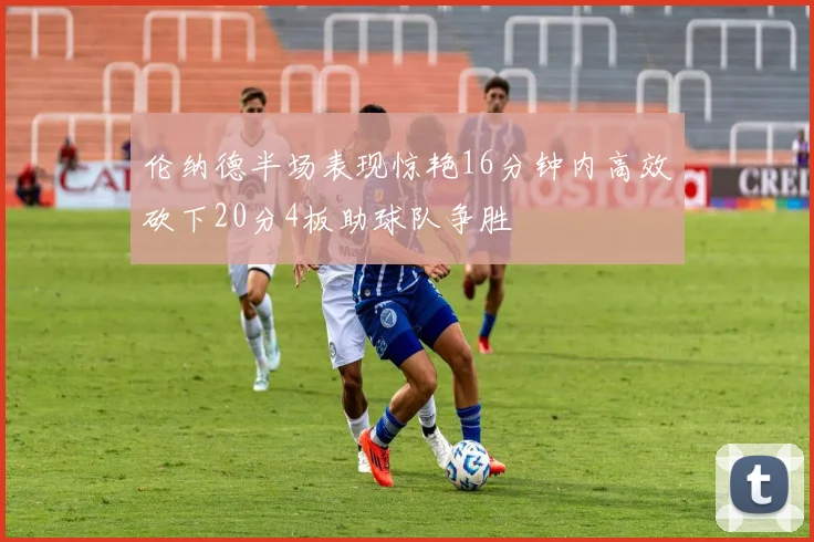 伦纳德半场表现惊艳16分钟内高效砍下20分4板助球队争胜