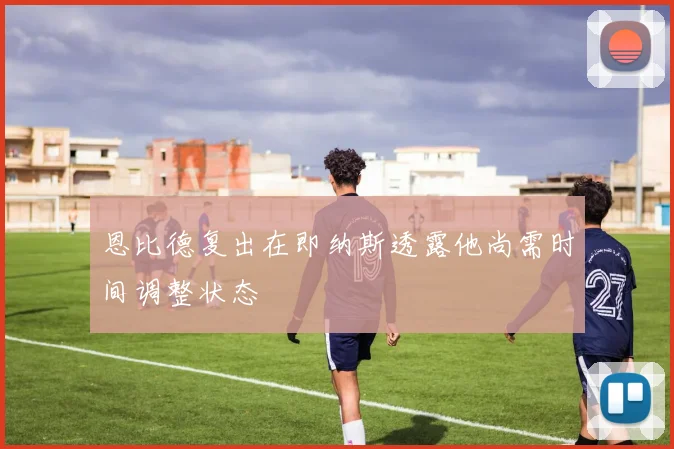 恩比德复出在即纳斯透露他尚需时间调整状态